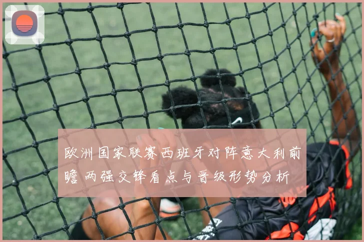 欧洲国家联赛西班牙对阵意大利前瞻 两强交锋看点与晋级形势分析