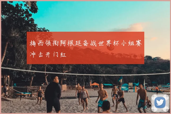 梅西领衔阿根廷备战世界杯小组赛冲击开门红