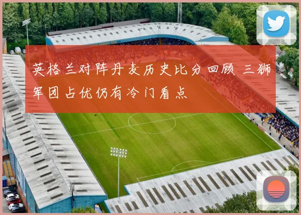 英格兰对阵丹麦历史比分回顾 三狮军团占优仍有冷门看点