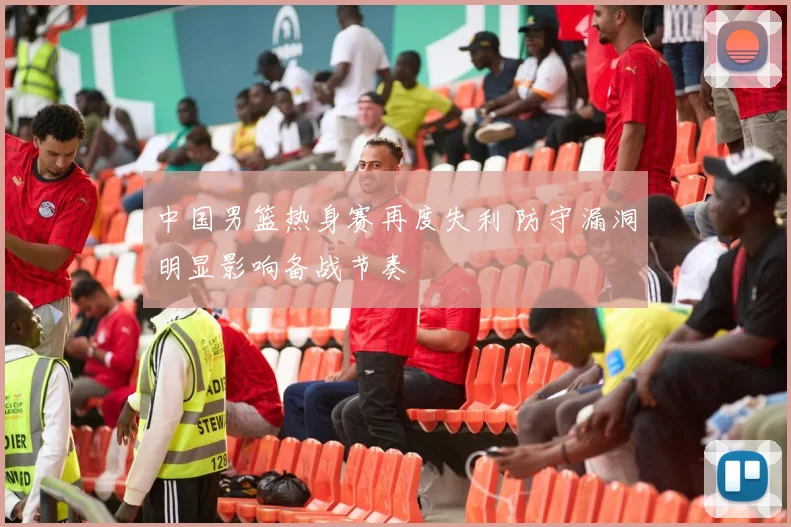 中国男篮热身赛再度失利 防守漏洞明显影响备战节奏