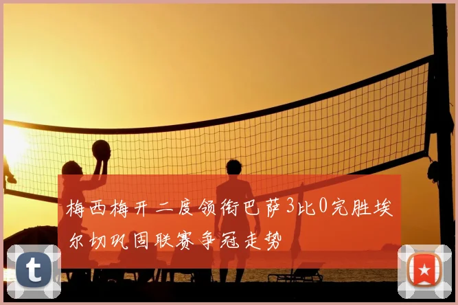 梅西梅开二度领衔巴萨3比0完胜埃尔切巩固联赛争冠走势