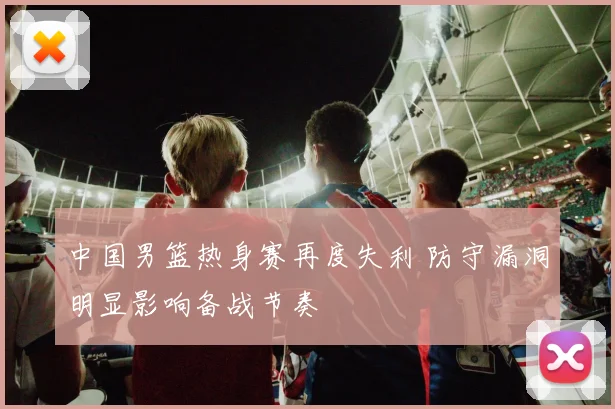 中国男篮热身赛再度失利 防守漏洞明显影响备战节奏