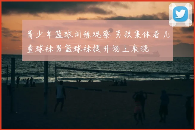 青少年篮球训练观察 男孩集体着儿童球袜男篮球袜提升场上表现