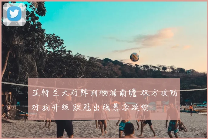亚特兰大对阵利物浦前瞻 双方攻防对抗升级 欧冠出线悬念延续