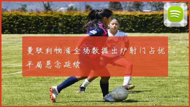 曼联利物浦全场数据出炉射门占优平局悬念延续