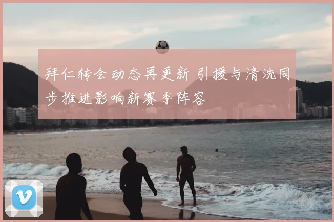 拜仁转会动态再更新 引援与清洗同步推进影响新赛季阵容