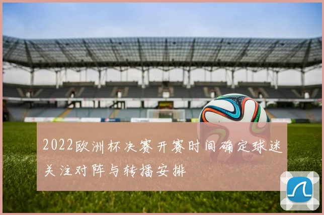 2022欧洲杯决赛开赛时间确定球迷关注对阵与转播安排