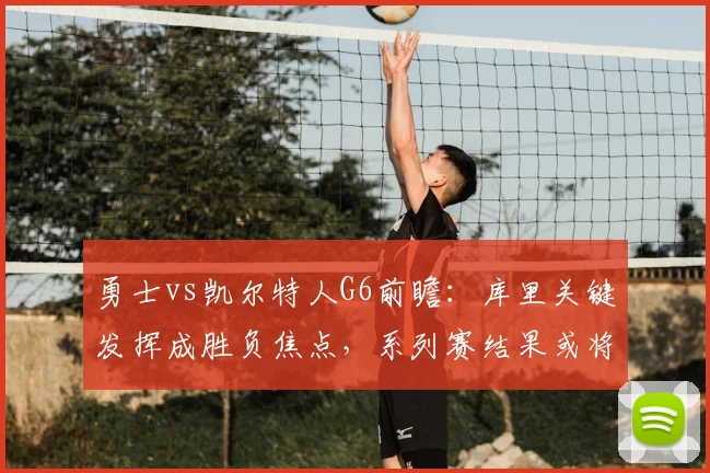 勇士vs凯尔特人G6前瞻：库里关键发挥成胜负焦点，系列赛结果或将揭晓