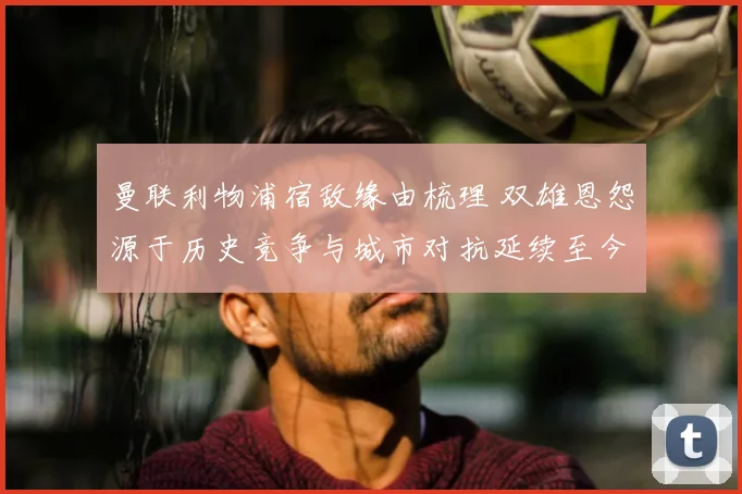 曼联利物浦宿敌缘由梳理 双雄恩怨源于历史竞争与城市对抗延续至今