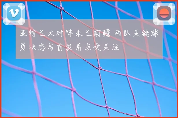 亚特兰大对阵米兰前瞻 两队关键球员状态与首发看点受关注