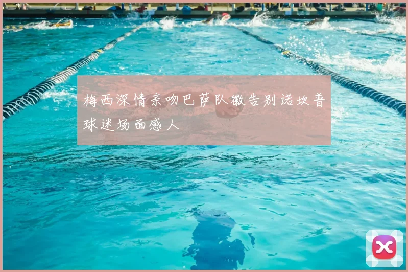 梅西深情亲吻巴萨队徽告别诺坎普球迷场面感人