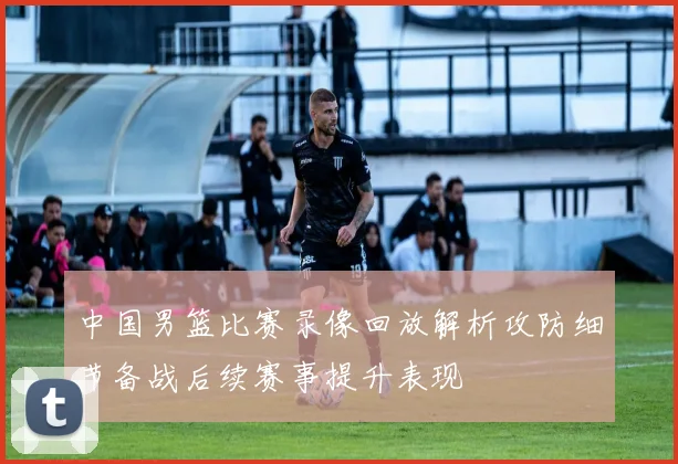 中国男篮比赛录像回放解析攻防细节备战后续赛事提升表现