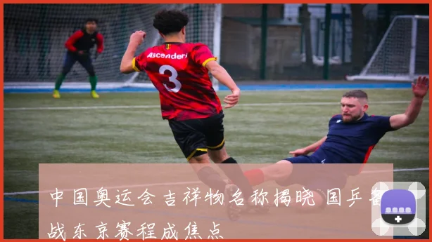 中国奥运会吉祥物名称揭晓 国乒备战东京赛程成焦点