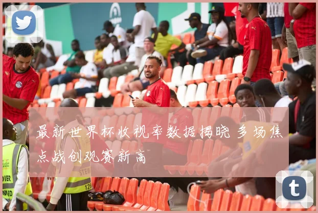 最新世界杯收视率数据揭晓 多场焦点战创观赛新高