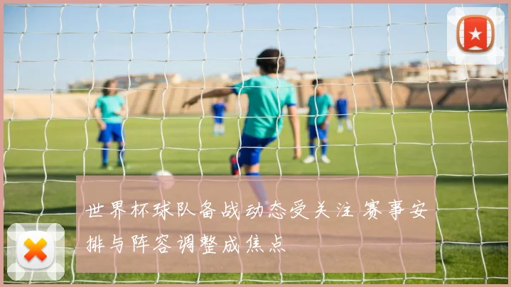 世界杯球队备战动态受关注 赛事安排与阵容调整成焦点
