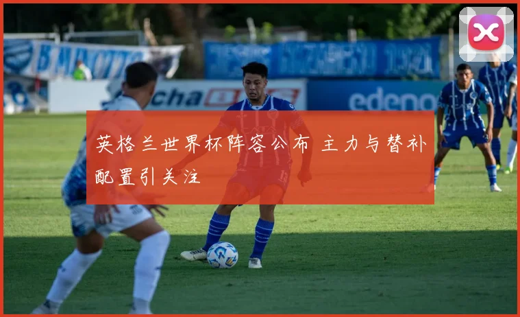 英格兰世界杯阵容公布 主力与替补配置引关注