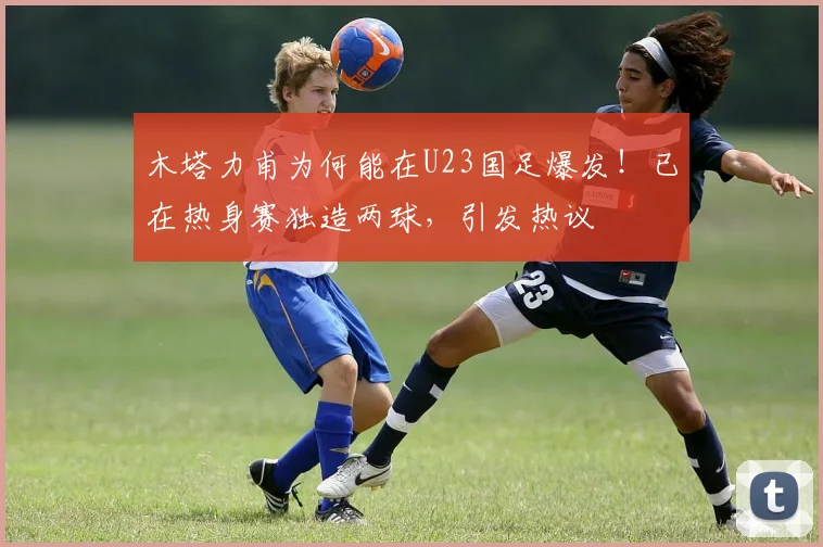 木塔力甫为何能在U23国足爆发!已在热身赛独造两球,引发热议