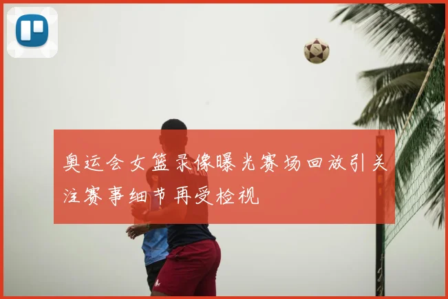 奥运会女篮录像曝光赛场回放引关注赛事细节再受检视