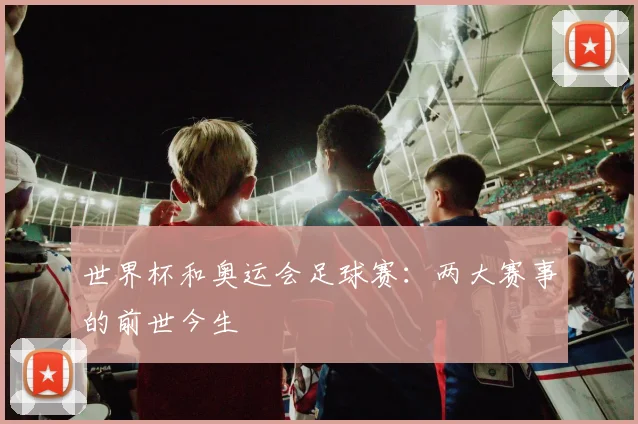 世界杯和奥运会足球赛:两大赛事的前世今生