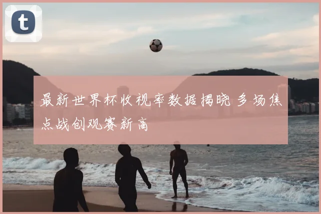 最新世界杯收视率数据揭晓 多场焦点战创观赛新高