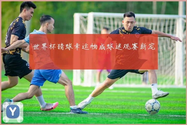 世界杯猜球幸运物成球迷观赛新宠