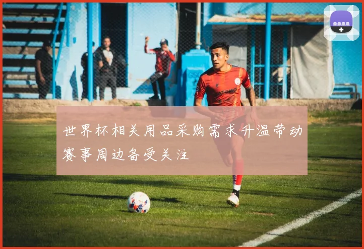 世界杯相关用品采购需求升温带动赛事周边备受关注
