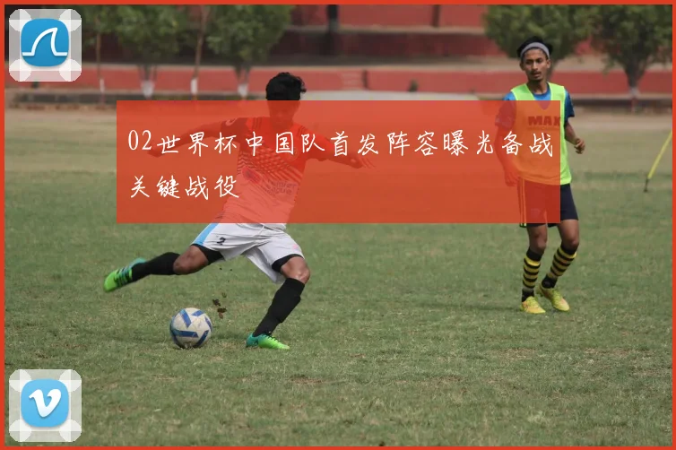 02世界杯中国队首发阵容曝光备战关键战役