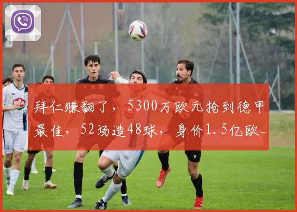 拜仁赚翻了，5300万欧元抢到德甲最佳，52场造48球，身价1.5亿欧_奥利塞_本赛季_欧冠